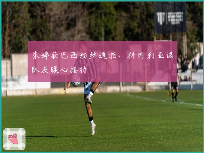 朱婷获巴西粉丝追拍，科内利亚诺队友暖心接待