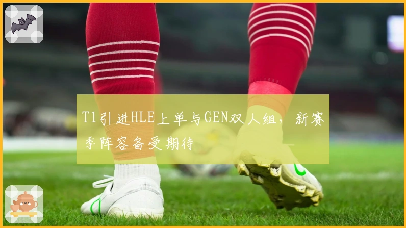 T1引进HLE上单与GEN双人组，新赛季阵容备受期待