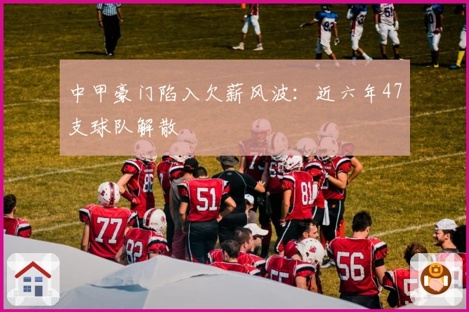 中甲豪门陷入欠薪风波：近六年47支球队解散