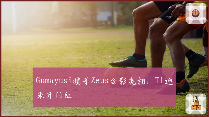 Gumayusi携手Zeus合影亮相，T1迎来开门红