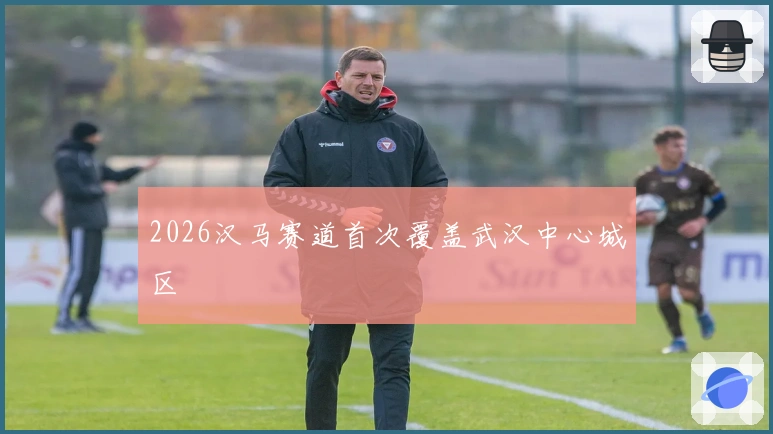 2026汉马赛道首次覆盖武汉中心城区