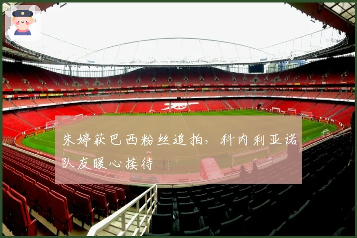 朱婷获巴西粉丝追拍，科内利亚诺队友暖心接待