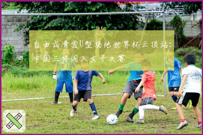 自由式滑雪U型场地世界杯云顶站：中国三将闯入女子决赛