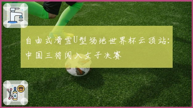 自由式滑雪U型场地世界杯云顶站：中国三将闯入女子决赛